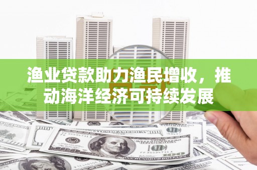 安吉渔业贷款助力渔民增收，推动海洋经济可持续发展