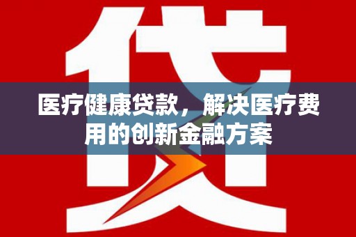 安吉医疗健康贷款，解决医疗费用的创新金融方案
