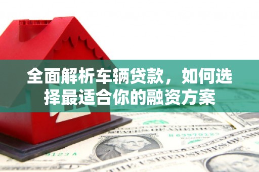 安吉全面解析车辆贷款，如何选择最适合你的融资方案