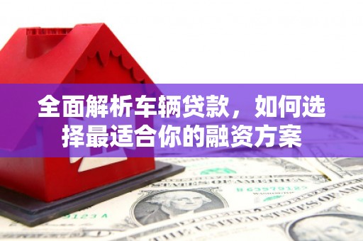 安吉全面解析车辆贷款，如何选择最适合你的融资方案
